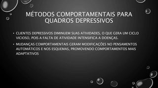 MÉTODOS COMPORTAMENTAIS PARA
QUADROS DEPRESSIVOS
• CLIENTES DEPRESSIVOS DIMINUEM SUAS ATIVIDADES, O QUE GERA UM CICLO
VICIOSO, POIS A FALTA DE ATIVIDADE INTENSIFICA A DOENÇAS.
• MUDANÇAS COMPORTAMENTAIS GERAM MODIFICAÇÕES NO PENSAMENTOS
AUTOMÁTICOS E NOS ESQUEMAS, PROMOVENDO COMPORTAMENTOS MAIS
ADAPTATIVOS
 