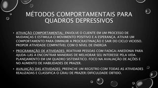 MÉTODOS COMPORTAMENTAIS PARA
QUADROS DEPRESSIVOS
• ATIVAÇÃO COMPORTAMENTAL: ENVOLVE O CLIENTE EM UM PROCESSO DE
MUDANÇAS E ESTIMULA O MOVIMENTO POSITIVO E A ESPERANÇA. ATIVAR UM
COMPORTAMENTO PARA DIMINUIR A PROCRASTINAÇÃO E SAIR DO CICLO VICIOSO.
PROPOR ATIVIDADE COMPATÍVEL COM O NÍVEL DE ENERGIA
• PROGRAMAÇÃO DE ATIVIDADES: REATIVAR PESSOAS COM FADIGA/ANEDONIA PARA
AJUDA-LAS A ENCONTRAR MANEIRAS DE MELHORAR SEU INTERESSE PELA VIDA.
PLANEJAMENTO EM UM QUADRO SISTEMÁTICO. FOCO NA AVALIAÇÃO DE AÇÕES E
NO AUMENTO DE HABILIDADES DE PRAZER.
• AVALIAÇÃO DAS ATIVIDADES: PREENCHE UM REGISTRO COM TODAS AS ATIVIDADES
REALIZADAS E CLASSIFICA O GRAU DE PRAZER/DIFICULDADE OBTIDO.
 