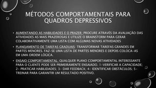 MÉTODOS COMPORTAMENTAIS PARA
QUADROS DEPRESSIVOS
• AUMENTANDO AS HABILIDADES E O PRAZER: PROCURE ATRAVÉS DA AVALIAÇÃO DAS
ATIVIDADES AS MAIS PRAZEROSAS E UTILIZE O BRAINSTORM PARA GERAR
COLABORATIVAMENTE UMA LISTA COM ALGUMAS NOVAS ATIVIDADES
• PLANEJAMENTO DE TAREFAS GRADUAIS: TRANSFORMAR TAREFAS GRANDES EM
PARTES MENORES. FAZ-SE UMA LISTA DE PARTES MENORES E DEPOIS COLOCA-AS
EM UMA ORDEM LÓGICA.
• ENSAIO COMPORTAMENTAL: QUALQUER PLANO COMPORTAMENTAL INTERESSANTE
PARA O CLIENTE PODE SER PRIMEIRAMENTE ENSAIADO. 1-VERIFICAR A CAPACIDADE;
2- PRATICAR HABILIDADES; 3- DAR FEEDBACK; 4- IDENTIFICAR OBSTÁCULOS; 5-
TREINAR PARA GARANTIR UM RESULTADO POSITIVO.
 