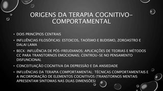 ORIGENS DA TERAPIA COGNITIVO-
COMPORTAMENTAL
• DOIS PRINCÍPIOS CENTRAIS
• INFLUÊNCIAS FILOSÓFICAS: ESTOICOS, TAOÍSMO E BUDISMO, ZOROASTRO E
DALAI LAMA
• BECK: INFLUÊNCIA DE PÓS-FREUDIANOS; APLICAÇÕES DE TEORIAS E MÉTODOS
CC PARA TRANSTORNOS EMOCIONAIS; CENTROU-SE NO PENSAMENTO
DISFUNCIONAL
• CONCEITUAÇÃO COGNITIVA DA DEPRESSÃO E DA ANSIEDADE
• INFLUÊNCIAS DA TERAPIA COMPORTAMENTAL: TÉCNICAS COMPORTAMENTAIS E
A INCORPORAÇÃO DE ELEMENTOS COGNITIVOS (TRANSTORNOS MENTAIS
APRESENTAM SINTOMAS NAS DUAS DIMENSÕES)
 