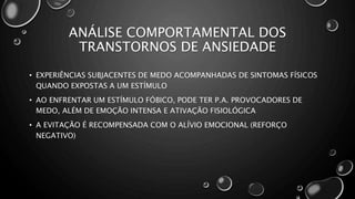 ANÁLISE COMPORTAMENTAL DOS
TRANSTORNOS DE ANSIEDADE
• EXPERIÊNCIAS SUBJACENTES DE MEDO ACOMPANHADAS DE SINTOMAS FÍSICOS
QUANDO EXPOSTAS A UM ESTÍMULO
• AO ENFRENTAR UM ESTÍMULO FÓBICO, PODE TER P.A. PROVOCADORES DE
MEDO, ALÉM DE EMOÇÃO INTENSA E ATIVAÇÃO FISIOLÓGICA
• A EVITAÇÃO É RECOMPENSADA COM O ALÍVIO EMOCIONAL (REFORÇO
NEGATIVO)
 