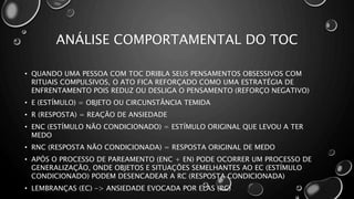 ANÁLISE COMPORTAMENTAL DO TOC
• QUANDO UMA PESSOA COM TOC DRIBLA SEUS PENSAMENTOS OBSESSIVOS COM
RITUAIS COMPULSIVOS, O ATO FICA REFORÇADO COMO UMA ESTRATÉGIA DE
ENFRENTAMENTO POIS REDUZ OU DESLIGA O PENSAMENTO (REFORÇO NEGATIVO)
• E (ESTÍMULO) = OBJETO OU CIRCUNSTÂNCIA TEMIDA
• R (RESPOSTA) = REAÇÃO DE ANSIEDADE
• ENC (ESTÍMULO NÃO CONDICIONADO) = ESTÍMULO ORIGINAL QUE LEVOU A TER
MEDO
• RNC (RESPOSTA NÃO CONDICIONADA) = RESPOSTA ORIGINAL DE MEDO
• APÓS O PROCESSO DE PAREAMENTO (ENC + EN) PODE OCORRER UM PROCESSO DE
GENERALIZAÇÃO, ONDE OBJETOS E SITUAÇÕES SEMELHANTES AO EC (ESTÍMULO
CONDICIONADO) PODEM DESENCADEAR A RC (RESPOSTA CONDICIONADA)
• LEMBRANÇAS (EC) -> ANSIEDADE EVOCADA POR ELAS (RC)
 