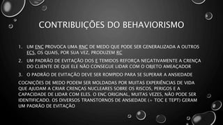 CONTRIBUIÇÕES DO BEHAVIORISMO
1. UM ENC PROVOCA UMA RNC DE MEDO QUE PODE SER GENERALIZADA A OUTROS
ECS, OS QUAIS, POR SUA VEZ, PRODUZEM RC
2. UM PADRÃO DE EVITAÇÃO DOS E TEMIDOS REFORÇA NEGATIVAMENTE A CRENÇA
DO CLIENTE DE QUE ELE NÃO CONSEGUE LIDAR COM O OBJETO AMEAÇADOR
3. O PADRÃO DE EVITAÇÃO DEVE SER ROMPIDO PARA SE SUPERAR A ANSIEDADE
COGNIÇÕES DE MEDO PODEM SER MOLDADAS POR MUITAS EXPERIÊNCIAS DE VIDA
QUE AJUDAM A CRIAR CRENÇAS NUCLEARES SOBRE OS RISCOS, PERIGOS E A
CAPACIDADE DE LIDAR COM ELES. O ENC ORIGINAL, MUITAS VEZES, NÃO PODE SER
IDENTIFICADO. OS DIVERSOS TRANSTORNOS DE ANSIEDADE (+ TOC E TEPT) GERAM
UM PADRÃO DE EVITAÇÃO
 