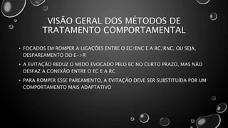VISÃO GERAL DOS MÉTODOS DE
TRATAMENTO COMPORTAMENTAL
• FOCADOS EM ROMPER A LIGAÇÕES ENTRE O EC/ENC E A RC/RNC, OU SEJA,
DESPAREAMENTO DO E->R
• A EVITAÇÃO REDUZ O MEDO EVOCADO PELO EC NO CURTO PRAZO, MAS NÃO
DESFAZ A CONEXÃO ENTRE O EC E A RC
• PARA ROMPER ESSE PAREAMENTO, A EVITAÇÃO DEVE SER SUBSTITUÍDA POR UM
COMPORTAMENTO MAIS ADAPTATIVO
 