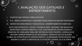 1.AVALIAÇÃO DOS GATILHOS E
ENFRENTAMENTO:
I. EVENTOS QUE SERVEM COMO GATILHOS
II. P.A., ERROS COGNITIVOS E ESQUEMAS ENVOLVIDOS NA REAÇÃO EXAGERADA
III. RESPOSTAS EMOCIONAIS E FISIOLÓGICAS, COMPORTAMENTOS HABITUAIS
FEITA POR ENTREVISTA, TESTES E TÉCNICAS (RPD). DEVEMOS TER NOÇÃO DO
REPERTÓRIO COMPORTAMENTAL E DAS CONTINGÊNCIAS REFORÇADORAS E
ORIENTAR OS FAMILIARES PARA NÃO REFORÇAR ESSES PADRÕES. AVERIGUAR SE
EXISTEM COMPORTAMENTOS DE SEGURANÇA. DESENVOLVER UM QUADRO
GLOBAL DE ESTRATÉGIAS DE ENFRENTAMENTO, ELABORANDO INTERVENÇÕES QUE
AJUDEM O CLIENTE A IDENTIFICAR A EVITAÇÃO E ENSINÁ-LO A SE EXPOR
 