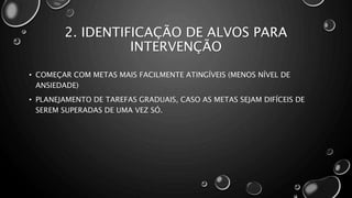 2. IDENTIFICAÇÃO DE ALVOS PARA
INTERVENÇÃO
• COMEÇAR COM METAS MAIS FACILMENTE ATINGÍVEIS (MENOS NÍVEL DE
ANSIEDADE)
• PLANEJAMENTO DE TAREFAS GRADUAIS, CASO AS METAS SEJAM DIFÍCEIS DE
SEREM SUPERADAS DE UMA VEZ SÓ.
 