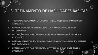 3. TREINAMENTO DE HABILIDADES BÁSICAS
I. TREINO DE RELAXAMENTO: LIBERAR TENSÃO MUSCULAR, DIMINUINDO
ANSIEDADE
II. PARADA DE PENSAMENTO (EXCETO TOC): AUTOCONTROLE PARA
INTERROMPER
III. DISTRAÇÃO: IMAGENS OU ATIVIDADES PARA RELAXAR (NÃO USAR NA
EXPOSIÇÃO)
IV. DESCATASTROFIZAÇÃO: AVALIANDO LOGICAMENTE A SITUAÇÃO, ANÁLISE
DAS EVIDÊNCIAS
V. RETREINAMENTO DA RESPIRAÇÃO: MOSTRAR QUE O CLIENTE POSSUI
CONTROLE
 