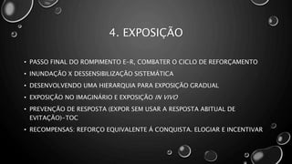4. EXPOSIÇÃO
• PASSO FINAL DO ROMPIMENTO E-R, COMBATER O CICLO DE REFORÇAMENTO
• INUNDAÇÃO X DESSENSIBILIZAÇÃO SISTEMÁTICA
• DESENVOLVENDO UMA HIERARQUIA PARA EXPOSIÇÃO GRADUAL
• EXPOSIÇÃO NO IMAGINÁRIO E EXPOSIÇÃO IN VIVO
• PREVENÇÃO DE RESPOSTA (EXPOR SEM USAR A RESPOSTA ABITUAL DE
EVITAÇÃO)-TOC
• RECOMPENSAS: REFORÇO EQUIVALENTE Á CONQUISTA. ELOGIAR E INCENTIVAR
 