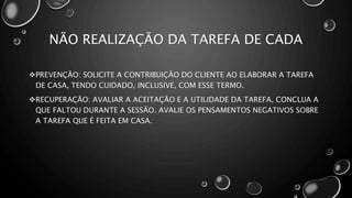 NÃO REALIZAÇÃO DA TAREFA DE CADA
PREVENÇÃO: SOLICITE A CONTRIBUIÇÃO DO CLIENTE AO ELABORAR A TAREFA
DE CASA, TENDO CUIDADO, INCLUSIVE, COM ESSE TERMO.
RECUPERAÇÃO: AVALIAR A ACEITAÇÃO E A UTILIDADE DA TAREFA, CONCLUA A
QUE FALTOU DURANTE A SESSÃO. AVALIE OS PENSAMENTOS NEGATIVOS SOBRE
A TAREFA QUE É FEITA EM CASA.
 