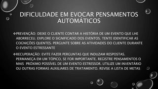 DIFICULDADE EM EVOCAR PENSAMENTOS
AUTOMÁTICOS
PREVENÇÃO: DEIXE O CLIENTE CONTAR A HISTÓRIA DE UM EVENTO QUE LHE
ABORRECEU. EXPLORE O SIGNIFICADO DOS EVENTOS. TENTE IDENTIFICAR AS
COGNIÇÕES QUENTES. PERGUNTE SOBRE AS ATIVIDADES DO CLIENTE DURANTE
O EVENTO ESTRESSANTE
RECUPERAÇÃO: EVITE FAZER PERGUNTAS QUE INDUZAM RESPOSTAS.
PERMANEÇA EM UM TÓPICO, SE FOR IMPORTANTE. REGISTRE PENSAMENTOS O
MAIS PRÓXIMO POSSÍVEL DE UM EVENTO ESTRESSOR. UTILIZE UM INVENTÁRIO
OU OUTRAS FORMAS AUXILIARES DE TRATAMENTO. REVISE A LISTA DE METAS
 