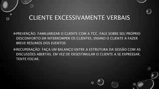 CLIENTE EXCESSIVAMENTE VERBAIS
PREVENÇÃO: FAMILIARIZAR O CLIENTE COM A TCC. FALE SOBRE SEU PRÓPRIO
DESCONFORTO EM INTERROMPER OS CLIENTES. ENSINO O CLIENTE A FAZER
BREVE RESUMOS DOS EVENTOS
RECUPERAÇÃO: FAÇA UM BALANÇO ENTRE A ESTRUTURA DA SESSÃO COM AS
DISCUSSÕES ABERTAS. EM VEZ DE DESESTIMULAR O CLIENTE A SE EXPRESSAR,
TENTE FOCAR.
 