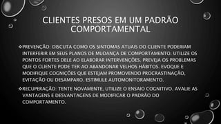 CLIENTES PRESOS EM UM PADRÃO
COMPORTAMENTAL
PREVENÇÃO: DISCUTA COMO OS SINTOMAS ATUAIS DO CLIENTE PODERIAM
INTERFERIR EM SEUS PLANOS DE MUDANÇA DE COMPORTAMENTO. UTILIZE OS
PONTOS FORTES DELE AO ELABORAR INTERVENÇÕES. PREVEJA OS PROBLEMAS
QUE O CLIENTE PODE TER AO ABANDONAR VELHOS HÁBITOS. EVOQUE E
MODIFIQUE COGNIÇÕES QUE ESTEJAM PROMOVENDO PROCRASTINAÇÃO,
EVITAÇÃO OU DESAMPARO. ESTIMULE AUTOMONITORAMENTO.
RECUPERAÇÃO: TENTE NOVAMENTE, UTILIZE O ENSAIO COGNITIVO. AVALIE AS
VANTAGENS E DESVANTAGENS DE MODIFICAR O PADRÃO DO
COMPORTAMENTO.
 