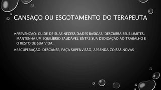 CANSAÇO OU ESGOTAMENTO DO TERAPEUTA
PREVENÇÃO: CUIDE DE SUAS NECESSIDADES BÁSICAS. DESCUBRA SEUS LIMITES,
MANTENHA UM EQUILÍBRIO SAUDÁVEL ENTRE SUA DEDICAÇÃO AO TRABALHO E
O RESTO DE SUA VIDA.
RECUPERAÇÃO: DESCANSE, FAÇA SUPERVISÃO, APRENDA COISAS NOVAS
 
