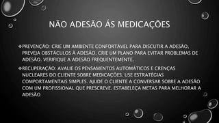 NÃO ADESÃO ÁS MEDICAÇÕES
PREVENÇÃO: CRIE UM AMBIENTE CONFORTÁVEL PARA DISCUTIR A ADESÃO,
PREVEJA OBSTÁCULOS À ADESÃO. CRIE UM PLANO PARA EVITAR PROBLEMAS DE
ADESÃO. VERIFIQUE A ADESÃO FREQUENTEMENTE.
RECUPERAÇÃO: AVALIE OS PENSAMENTOS AUTOMÁTICOS E CRENÇAS
NUCLEARES DO CLIENTE SOBRE MEDICAÇÕES. USE ESTRATÉGIAS
COMPORTAMENTAIS SIMPLES. AJUDE O CLIENTE A CONVERSAR SOBRE A ADESÃO
COM UM PROFISSIONAL QUE PRESCREVE. ESTABELEÇA METAS PARA MELHORAR A
ADESÃO
 