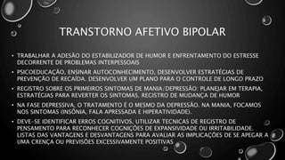 TRANSTORNO AFETIVO BIPOLAR
• TRABALHAR A ADESÃO DO ESTABILIZADOR DE HUMOR E ENFRENTAMENTO DO ESTRESSE
DECORRENTE DE PROBLEMAS INTERPESSOAIS
• PSICOEDUCAÇÃO, ENSINAR AUTOCONHECIMENTO, DESENVOLVER ESTRATÉGIAS DE
PREVENÇÃO DE RECAÍDA. DESENVOLVER UM PLANO PARA O CONTROLE DE LONGO PRAZO
• REGISTRO SOBRE OS PRIMEIROS SINTOMAS DE MANIA/DEPRESSÃO: PLANEJAR EM TERAPIA,
ESTRATÉGIAS PARA REVERTER OS SINTOMAS. REGISTRO DE MUDANÇA DE HUMOR
• NA FASE DEPRESSIVA, O TRATAMENTO É O MESMO DA DEPRESSÃO. NA MANIA, FOCAMOS
NOS SINTOMAS (INSÔNIA, FALA APRESSADA E HIPERATIVIDADE).
• DEVE-SE IDENTIFICAR ERROS COGNITIVOS, UTILIZAR TECNICAS DE REGISTRO DE
PENSAMENTO PARA RECONHECER COGNIÇÕES DE EXPANSIVIDADE OU IRRITABILIDADE.
LISTAS DAS VANTAGENS E DESVANTAGENS PARA AVALIAR AS IMPLICAÇÕES DE SE APEGAR A
UMA CRENÇA OU PREVISÕES EXCESSIVAMENTE POSITIVAS
 