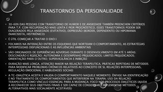 TRANSTORNOS DA PERSONALIDADE
• 30-60% DAS PESSOAS COM TRANSTORNO DE HUMOR E DE ANSIEDADE TAMBÉM PREENCHEM CRITÉRIOS
PARA T.P. COM RECUPERAÇÃO MAIS LENTA E PIOR PROGNÓSTICO, ESSES TRANSTORNOS PODEM SER
EXAGERADOS PELA ANSIEDADE (EVITATIVO), DEPRESSÃO (BORDER, DEPENDENTE) OU HIPOMANIA
(NARCISISTA, HISTRIÔNICO)
• É ÚTIL COMEÇAR A TRATAR O EIXO I
• FOCAMOS NA INTERAÇÃO ENTRE OS ESQUEMAS QUE NORTEIAM O COMPORTAMENTO, AS ESTRATÉGIAS
INTERPESSOAIS DISFUNCIONAIS E AS INFLUÊNCIAS AMBIENTAIS
• SÃO ORIGINADOS DE EXPERIÊNCIAS ADVERSAS DURANTE O DESENVOLVIMENTO EM ATÉ 5 ARÉAS:
DESCONEXÃO E REJEIÇÃO; AUTONOMIA E DESEMPENHO PREJUDICADOS; LIMITES PREJUDICADOS;
ORIENTAÇÃO PARA O OUTRO; SUPERVIGILÂNCIA E INIBIÇÃO
• DURAÇÃO MAIS LONGA, ATENÇÃO MAIOR NA RELAÇÃO TERAPEUTICA, PRÁTICAS REPETIDAS DE MÉTODOS
PARA MODIFICAR PROBLEMAS CRÔNICOS RELATIVOS AO CONCEITO DE SI, RELAÇÕES INTERPESSOAIS,
REGULAÇÃO EMOCIONAL E HABILIDADES SOCIAIS
• A TC-DIALÉTICA ACEITA E VALIDA O COMPORTAMENTO NAQUELE MOMENTO; ÊNFASE NA IDENTIFICAÇÃO
E NO TRATAMENTO DE COMPORTAMENTOS QUE INTERFEREM NA TERAPIA; USO DA RELAÇÃO
TERAPEUTICA COMO VÍNCULO ESSENCIAL PARA A MUDANÇA; FOCO NOS PROCESSOS DIALÉTICOS (AJUDA
A RECONHECER SEUS OBJETIVOS FINAIS E SER CAPAZ DE CONSIDERAR E IMPLEMENTAR MÉTODOS
ALTERNATIVOS MAIS SOCIALMENTE ACEITÁVEIS)
 