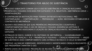 TRANSTORNO POR ABUSO DE SUBSTÂNCIA
• PROCESSO SUBJACENTE COMUM LIGA O USO DE SUBSTÂNCIAS A CRENÇAS NUCLEARES,
PREMÊNCIAS E FISSURAS EVOCADAS POR GATILHOS E P.A. NEGATIVOS. (ABSTINÊNCIA GRAVE =
HOSPITALIZAÇÃO)
• O CONTINUUM DA MOTIVAÇÃO PARA TERAPIA (ENTREVISTA MOTIVACIONAL): PRÉ-
CONTEMPLAÇÃO -> COMTEMPLAÇÃO -> PREPARAÇÃO -> AÇÃO. NECESSÁRIO ESTABELECER O
CONTRATO DE ABSTINÊNCIA
• AJUDAR A RECONHECER QUE SUAS PREMÊNCIAS (PREDISPOSIÇÕES COGNITIVAS E
COMPORTAMENTAIS PARA O USO DE DROGAS) E FISSURAS (EXERIÊNCIAS AFETIVAS E
FISIOLÓGICAS) SÃO ASSOCIADAS À LIGAÇÃO DE CRENÇAS RELEVANTES. RECONHECER OS
GATILHOS
• ESTÍMULOS DE RISCO, HUMOR E/OU SINTOMAS DE ABSTINÊNCIA-> VULNERABILIDADE ->
ATIVAÇÃO DE CRENÇAS (+ P.A + PREMÊNCIAS E FISSURAS)-> CRENÇAS PERMISSIVAS -> ABUSO
DE SUBSTÂNCIA (ESSE COMPORTAMENTO GERA ESTÍMULO DE RISCO E O CICLO SE MANTÉM)
• OBJETIVO: ALCANÇAR SOBRIEDADE, IDENTIFICANDO E MODIFICANDO CRENÇAS RELEVANTES
QUE PREDISPÔEM E MANTÉM O USO.
• PONTO CHAVE DO SUCESSO: PREVENÇÃO DE RECAÍDA (ESTRATÉGIAS COMPORTAMENTAIS
 
