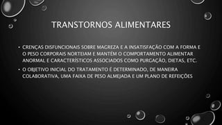 TRANSTORNOS ALIMENTARES
• CRENÇAS DISFUNCIONAIS SOBRE MAGREZA E A INSATISFAÇÃO COM A FORMA E
O PESO CORPORAIS NORTEIAM E MANTÉM O COMPORTAMENTO ALIMENTAR
ANORMAL E CARACTERÍSTICOS ASSOCIADOS COMO PURGAÇÃO, DIETAS, ETC.
• O OBJETIVO INICIAL DO TRATAMENTO É DETERMINADO, DE MANEIRA
COLABORATIVA, UMA FAIXA DE PESO ALMEJADA E UM PLANO DE REFEIÇÕES
 