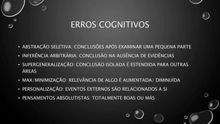 ERROS COGNITIVOS
• ABSTRAÇÃO SELETIVA: CONCLUSÕES APÓS EXAMINAR UMA PEQUENA PARTE
• INFERÊNCIA ARBITRÁRIA: CONCLUSÃO NA AUSÊNCIA DE EVIDÊNCIAS
• SUPERGENERALIZAÇÃO: CONCLUSÃO ISOLADA É ESTENDIDA PARA OUTRAS
ÁREAS
• MAX/MINIMIZAÇÃO: RELEVÂNCIA DE ALGO É AUMENTADA/ DIMINUÍDA
• PERSONALIZAÇÃO: EVENTOS EXTERNOS SÃO RELACIONADOS A SI
• PENSAMENTOS ABSOLUTISTAS: TOTALMENTE BOAS OU MÁS
 