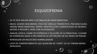 ESQUIZOFRENIA
• SÓ SE DEVE INICIAR APÓS A ESTABILIZAÇÃO MEDICAMENTOSA
• INICIO: SESSÕES MAIS BREVES, FOCO NO VÍNCULO TERAPEUTICO, PSICOEDUCAÇÃO,
ADESÃO MEDICAMENTOSA. DEPOIS: IDENTIFICAÇÃO E MODIFICAÇÃO DE DELÍRIOS,
AJUDAR A REDUZIR E LIDAR COM ALUCINAÇÕES.
• ANÁLISE LÓGICA, EXAME DE EVIDÊNCIAS E SOLUÇÕES DE ALTERNATIVAS. O EXAME
DE EVIDÊNCIAS AJUDA A RECONHECER AS DISTORÇÕES EM SEU MODO DE PENSAR.
• INTRODUZIR UM RACIOCÍNIO NORMALIZADOR
• LISTA DE COMPORTAMENTOS QUE SILENCIAM AS “VOZES” OU AS TORNEM MENOS
INTRUSIVAS
 