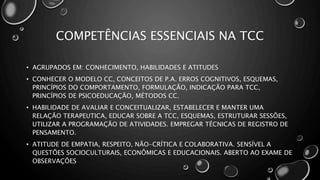 COMPETÊNCIAS ESSENCIAIS NA TCC
• AGRUPADOS EM: CONHECIMENTO, HABILIDADES E ATITUDES
• CONHECER O MODELO CC, CONCEITOS DE P.A. ERROS COGNITIVOS, ESQUEMAS,
PRINCÍPIOS DO COMPORTAMENTO, FORMULAÇÃO, INDICAÇÃO PARA TCC,
PRINCÍPIOS DE PSICOEDUCAÇÃO, MÉTODOS CC.
• HABILIDADE DE AVALIAR E CONCEITUALIZAR, ESTABELECER E MANTER UMA
RELAÇÃO TERAPEUTICA, EDUCAR SOBRE A TCC, ESQUEMAS, ESTRUTURAR SESSÕES,
UTILIZAR A PROGRAMAÇÃO DE ATIVIDADES. EMPREGAR TÉCNICAS DE REGISTRO DE
PENSAMENTO.
• ATITUDE DE EMPATIA, RESPEITO, NÃO-CRÍTICA E COLABORATIVA. SENSÍVEL A
QUESTÕES SOCIOCULTURAIS, ECONÔMICAS E EDUCACIONAIS. ABERTO AO EXAME DE
OBSERVAÇÕES
 