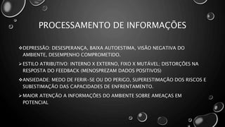 PROCESSAMENTO DE INFORMAÇÕES
DEPRESSÃO: DESESPERANÇA, BAIXA AUTOESTIMA, VISÃO NEGATIVA DO
AMBIENTE, DESEMPENHO COMPROMETIDO.
ESTILO ATRIBUTIVO: INTERNO X EXTERNO, FIXO X MUTÁVEL; DISTORÇÕES NA
RESPOSTA DO FEEDBACK (MENOSPREZAM DADOS POSITIVOS)
ANSIEDADE: MEDO DE FERIR-SE OU DO PERIGO, SUPERESTIMAÇÃO DOS RISCOS E
SUBESTIMAÇÃO DAS CAPACIDADES DE ENFRENTAMENTO.
MAIOR ATENÇÃO A INFORMAÇÕES DO AMBIENTE SOBRE AMEAÇAS EM
POTENCIAL
 