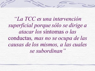 “ La TCC es una intervención superficial porque sólo se dirige a atacar los  síntomas  o las  conductas , mas no se ocupa de las causas de los mismos, a las cuales se subordinan” 