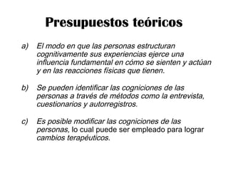 Presupuestos teóricos
a) El modo en que las personas estructuran
cognitivamente sus experiencias ejerce una
influencia fundamental en cómo se sienten y actúan
y en las reacciones físicas que tienen.
b) Se pueden identificar las cogniciones de las
personas a través de métodos como la entrevista,
cuestionarios y autorregistros.
c) Es posible modificar las cogniciones de las
personas, lo cual puede ser empleado para lograr
cambios terapéuticos.
 