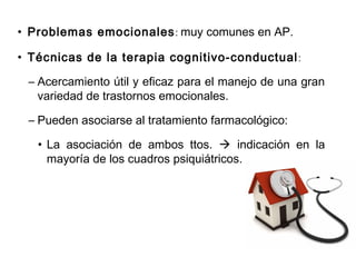• Problemas emocionales: muy comunes en AP.
• Técnicas de la terapia cognitivo-conductual:
– Acercamiento útil y eficaz para el manejo de una gran
variedad de trastornos emocionales.
– Pueden asociarse al tratamiento farmacológico:
• La asociación de ambos ttos.  indicación en la
mayoría de los cuadros psiquiátricos.
 