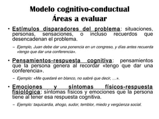 • Estímulos disparadores del problema: situaciones,
personas, sensaciones, o incluso recuerdos que
desencadenan el problema.
– Ejemplo, Juan debe dar una ponencia en un congreso, y días antes recuerda
«tengo que dar una conferencia».
• Pensamientos-respuesta cognitiva: pensamientos
que la persona genera al recordar «tengo que dar una
conferencia».
– Ejemplo: «Me quedaré en blanco, no sabré que decir, …».
• Emociones y síntomas físicos-respuesta
fisiológica: síntomas físicos y emociones que la persona
tiene al tener esa respuesta cognitiva.
– Ejemplo: taquicardia, ahogo, sudor, temblor, miedo y vergüenza social.
Modelo cognitivo-conductual
Áreas a evaluar
 