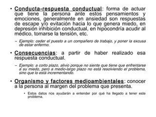 • Conducta-respuesta conductual: forma de actuar
que tiene la persona ante estos pensamientos y
emociones, generalmente en ansiedad son respuestas
de escape y/o evitación hacia lo que genera miedo, en
depresión inhibición conductual, en hipocondría acudir al
médico, tomarse la tensión, etc.
– Ejemplo: ceder el puesto a un compañero de trabajo, y poner la excusa
de estar enfermo.
• Consecuencias: a partir de haber realizado esa
respuesta conductual.
– Ejemplo: a corto plazo, alivio porque no siente que tiene que enfrentarse
a su miedo, pero a medio-largo plazo no está resolviendo el problema,
sino que lo está incrementando.
• Organismo y factores medioambientales: conocer
a la persona al margen del problema que presenta.
• Estos datos nos ayudarán a entender por qué ha llegado a tener este
problema.
 