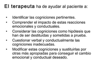 El terapeuta ha de ayudar al paciente a:
• Identificar las cogniciones pertinentes.
• Comprender el impacto de estas reacciones
emocionales y conductuales.
• Considerar las cogniciones como hipótesis que
han de ser destituidas y sometidas a prueba.
• Cuestionar verbal y conductualmente las
cogniciones inadecuadas.
• Modificar estas cogniciones y sustituirlas por
otras más apropiadas para conseguir el cambio
emocional y conductual deseado.
 