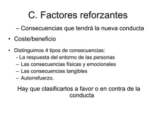 C. Factores reforzantes
– Consecuencias que tendrá la nueva conducta
• Coste/beneficio
• Distinguimos 4 tipos de consecuencias:
- La respuesta del entorno de las personas
– Las consecuencias físicas y emocionales
– Las consecuencias tangibles
– Autorrefuerzo.
Hay que clasificarlos a favor o en contra de la
conducta
 