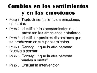 Cambios en los sentimientos
y en las emociones
• Paso 1: Traducir sentimientos a emociones
concretas
• Paso 2: Identificar los pensamientos que
provocan las emociones anteriores
• Paso 3: Identificar posibles distorsiones que
se produzcan en sus pensamientos
• Paso 4: Conseguir que la otra persona
“vuelva a pensar”
• Paso 5: Conseguir que la otra persona
“vuelva a sentir”
• Paso 6: Evaluar la intervención
 
