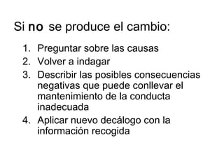 Si no se produce el cambio:
1. Preguntar sobre las causas
2. Volver a indagar
3. Describir las posibles consecuencias
negativas que puede conllevar el
mantenimiento de la conducta
inadecuada
4. Aplicar nuevo decálogo con la
información recogida
 