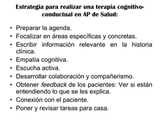 Estrategia para realizar una terapia cognitivo-
conductual en AP de Salud:
• Preparar la agenda.
• Focalizar en áreas específicas y concretas.
• Escribir información relevante en la historia
clínica.
• Empatía cognitiva.
• Escucha activa.
• Desarrollar colaboración y compañerismo.
• Obtener feedback de los pacientes: Ver si están
entendiendo lo que se les explica.
• Conexión con el paciente.
• Poner y revisar tareas para casa.
 