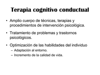 • Amplio cuerpo de técnicas, terapias y
procedimientos de intervención psicológica.
• Tratamiento de problemas y trastornos
psicológicos.
• Optimización de las habilidades del individuo
– Adaptación al entorno.
– Incremento de la calidad de vida.
Terapia cognitivo conductual
 