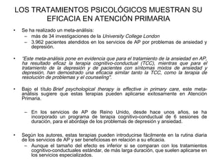 LOS TRATAMIENTOS PSICOLÓGICOS MUESTRAN SU
EFICACIA EN ATENCIÓN PRIMARIA
• Se ha realizado un meta-análisis:
– más de 34 investigaciones de la University College London
– 3.962 pacientes atendidos en los servicios de AP por problemas de ansiedad y
depresión.
• “Este meta-análisis pone en evidencia que para el tratamiento de la ansiedad en AP,
ha resultado eficaz la terapia cognitivo-conductual (TCC), mientras que para el
tratamiento de la depresión y de pacientes con síntomas mixtos de ansiedad y
depresión, han demostrado una eficacia similar tanto la TCC, como la terapia de
resolución de problemas y el counseling".
• Bajo el título Brief psychological therapy is effective in primary care, este meta-
análisis sugiere que estas terapias pueden aplicarse exitosamente en Atención
Primaria.
– En los servicios de AP de Reino Unido, desde hace unos años, se ha
incorporado un programa de terapia cognitivo-conductual de 6 sesiones de
duración, para el abordaje de los problemas de depresión y ansiedad.
• Según los autores, estas terapias pueden introducirse fácilmente en la rutina diaria
de los servicios de AP y ser beneficiosas en relación a su eficacia.
– Aunque el tamaño del efecto es inferior si se comparan con los tratamientos
cognitivo-conductuales estándar, de más larga duración, que suelen aplicarse en
los servicios especializados.
 