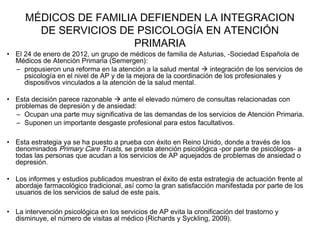 MÉDICOS DE FAMILIA DEFIENDEN LA INTEGRACION
DE SERVICIOS DE PSICOLOGÍA EN ATENCIÓN
PRIMARIA
• El 24 de enero de 2012, un grupo de médicos de familia de Asturias, -Sociedad Española de
Médicos de Atención Primaria (Semergen):
– propusieron una reforma en la atención a la salud mental  integración de los servicios de
psicología en el nivel de AP y de la mejora de la coordinación de los profesionales y
dispositivos vinculados a la atención de la salud mental.
• Esta decisión parece razonable  ante el elevado número de consultas relacionadas con
problemas de depresión y de ansiedad:
– Ocupan una parte muy significativa de las demandas de los servicios de Atención Primaria.
– Suponen un importante desgaste profesional para estos facultativos.
• Esta estrategia ya se ha puesto a prueba con éxito en Reino Unido, donde a través de los
denominados Primary Care Trusts, se presta atención psicológica -por parte de psicólogos- a
todas las personas que acudan a los servicios de AP aquejados de problemas de ansiedad o
depresión.
• Los informes y estudios publicados muestran el éxito de esta estrategia de actuación frente al
abordaje farmacológico tradicional, así como la gran satisfacción manifestada por parte de los
usuarios de los servicios de salud de este país.
• La intervención psicológica en los servicios de AP evita la cronificación del trastorno y
disminuye, el número de visitas al médico (Richards y Syckling, 2009).
 