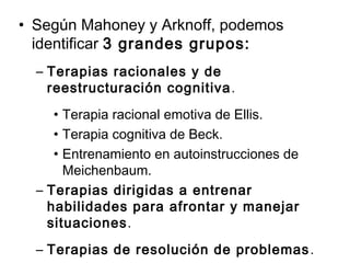 • Según Mahoney y Arknoff, podemos
identificar 3 grandes grupos:
– Terapias racionales y de
reestructuración cognitiva.
• Terapia racional emotiva de Ellis.
• Terapia cognitiva de Beck.
• Entrenamiento en autoinstrucciones de
Meichenbaum.
– Terapias dirigidas a entrenar
habilidades para afrontar y manejar
situaciones.
– Terapias de resolución de problemas.
 