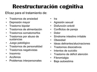 Reestructuración cognitiva
• Trastornos de ansiedad
• Depresión mayor
• Trastorno bipolar
• Trastornos de alimentación
• Trastornos somatomorfos
• Trastornos por abuso de
sustancias
• Juego patológico
• Trastornos de personalidad
• Trastornos negativistas
• Insomnio
• Acúfenos
• Problemas interpersonales
• Ira
• Agresión sexual
• Disfunción eréctil
• Conflictos de pareja
• Dolor
• Síndrome intestino irritable
• Obesidad
• Ideas delirantes/alucinaciones
• Trastornos disociativos
• Intentos de suicidio
• Trastorno de déficit atención
• Fibromialgia
• Baja autoestima
Eficaz para el tratamiento de:
 