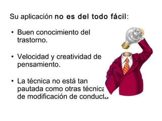 Su aplicación no es del todo fácil:
• Buen conocimiento del
trastorno.
• Velocidad y creatividad de
pensamiento.
• La técnica no está tan
pautada como otras técnicas
de modificación de conducta
 