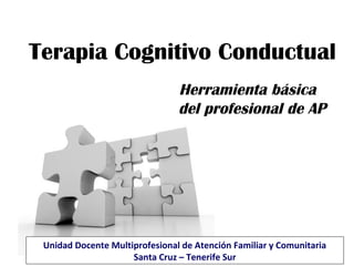 Terapia Cognitivo Conductual
Herramienta básica
del profesional de AP
Unidad Docente Multiprofesional de Atención Familiar y Comunitaria
Santa Cruz – Tenerife Sur
 