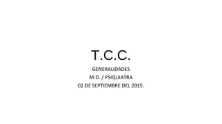 T.C.C.
GENERALIDADES
M.D. / PSIQUIATRA
02 DE SEPTIEMBRE DEL 2015.
 