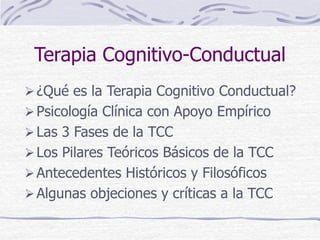 Terapia Cognitivo-Conductual
¿Qué es la Terapia Cognitivo Conductual?
Psicología Clínica con Apoyo Empírico
Las 3 Fases de la TCC
Los Pilares Teóricos Básicos de la TCC
Antecedentes Históricos y Filosóficos
Algunas objeciones y críticas a la TCC
 