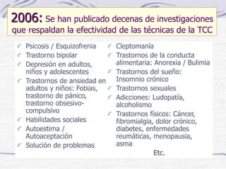 2006: Se han publicado decenas de investigaciones
que respaldan la efectividad de las técnicas de la TCC
Psicosis / Esquizofrenia
Trastorno bipolar
Depresión en adultos,
niños y adolescentes
Trastornos de ansiedad en
adultos y niños: Fobias,
trastorno de pánico,
trastorno obsesivo-
compulsivo
Habilidades sociales
Autoestima /
Autoaceptación
Solución de problemas
Cleptomanía
Trastornos de la conducta
alimentaria: Anorexia / Bulimia
Trastornos del sueño:
Insomnio crónico
Trastornos sexuales
Adicciones: Ludopatía,
alcoholismo
Trastornos físicos: Cáncer,
fibromialgia, dolor crónico,
diabetes, enfermedades
reumáticas, menopausia,
asma
Etc.
 