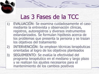 Las 3 Fases de la TCC
1) EVALUACIÓN: Se examina cuidadosamente el caso
mediante la entrevista y observación clínicas,
registros, autoregistros y diversos instrumentos
estandarizados. Se formulan hipótesis acerca de
los problemas que presenta la persona y se trazan
los objetivos del tratamiento
2) INTERVENCIÓN: Se emplean técnicas terapéuticas
orientadas al logro de los objetivos planteados
3) SEGUIMIENTO: Se evalúa la efectividad del
programa terapéutico en el mediano y largo plazo
y se realizan los ajustes necesarios para el
mantenimiento de los cambios positivos
 