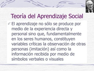 Teoría del Aprendizaje Social
El aprendizaje no sólo se produce por
medio de la experiencia directa y
personal sino que, fundamentalmente
en los seres humanos, constituyen
variables críticas la observación de otras
personas (imitación) así como la
información recibida por medio de
símbolos verbales o visuales
 