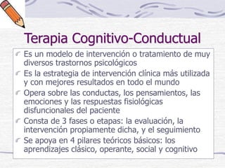 Terapia Cognitivo-Conductual
Es un modelo de intervención o tratamiento de muy
diversos trastornos psicológicos
Es la estrategia de intervención clínica más utilizada
y con mejores resultados en todo el mundo
Opera sobre las conductas, los pensamientos, las
emociones y las respuestas fisiológicas
disfuncionales del paciente
Consta de 3 fases o etapas: la evaluación, la
intervención propiamente dicha, y el seguimiento
Se apoya en 4 pilares teóricos básicos: los
aprendizajes clásico, operante, social y cognitivo
 