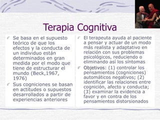 Terapia Cognitiva
Se basa en el supuesto
teórico de que los
efectos y la conducta de
un individuo están
determinados en gran
medida por el modo que
tiene de estructurar el
mundo (Beck,1967,
1976)
Sus cogniciones se basan
en actitudes o supuestos
desarrollados a partir de
experiencias anteriores
El terapeuta ayuda al paciente
a pensar y actuar de un modo
más realista y adaptativo en
relación con sus problemas
psicológicos, reduciendo o
eliminando así los síntomas
Objetivos: (1) controlar los
pensamientos (cogniciones)
automáticos negativos; (2)
identificar las relaciones entre
cognición, afecto y conducta;
(3) examinar la evidencia a
favor y en contra de los
pensamientos distorsionados
 